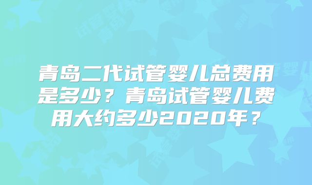 青岛二代试管婴儿总费用是多少?青岛试管婴儿费用大约多少2020年?