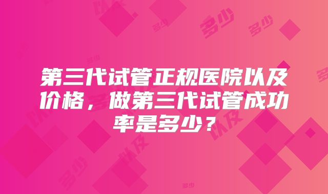 第三代试管正规医院以及价格,做第三代试管成功率是多少?