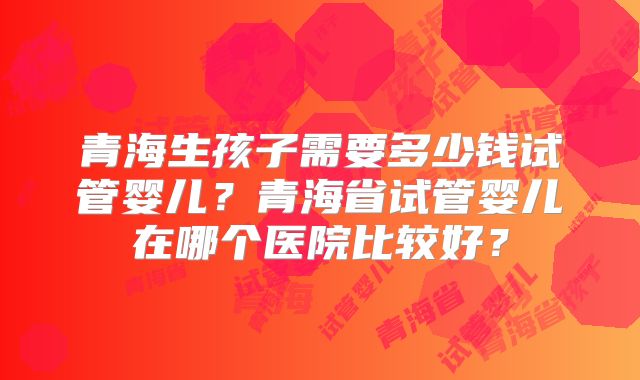 青海生孩子需要多少钱试管婴儿?青海省试管婴儿在哪个医院比较好?