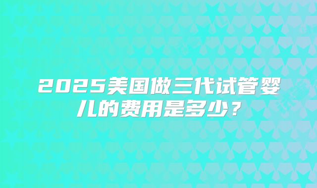 2025美国做三代试管婴儿的费用是多少？