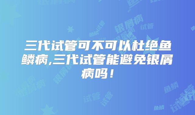 三代试管可不可以杜绝鱼鳞病,三代试管能避免银屑病吗!