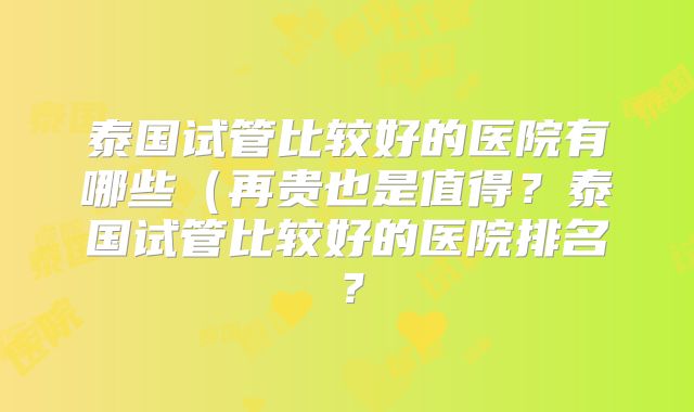 泰国试管比较好的医院有哪些（再贵也是值得？泰国试管比较好的医院排名？