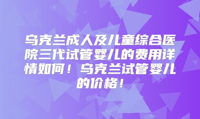 乌克兰成人及儿童综合医院三代试管婴儿的费用详情如何!乌克兰试管婴儿的价格!
