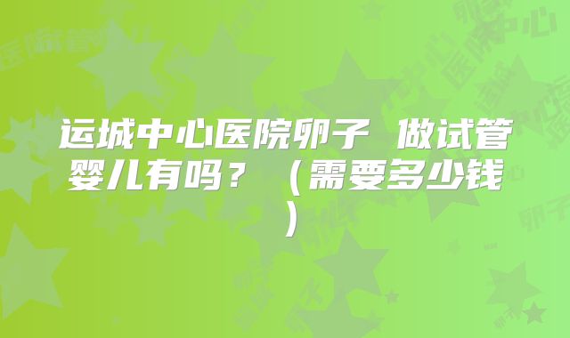 运城中心医院卵子 做试管婴儿有吗？（需要多少钱）