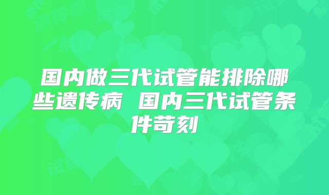 国内做三代试管能排除哪些遗传病 国内三代试管条件苛刻