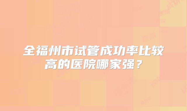 全福州市试管成功率比较高的医院哪家强?