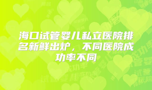 海口试管婴儿私立医院排名新鲜出炉,不同医院成功率不同