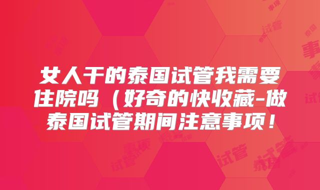 女人干的泰国试管我需要住院吗(好奇的快收藏-做泰国试管期间注意事项!