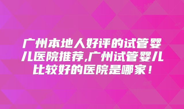 广州本地人好评的试管婴儿医院推荐,广州试管婴儿比较好的医院是哪家!