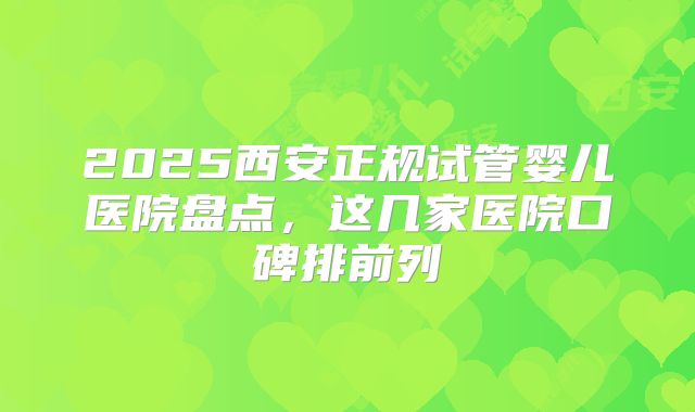 2025西安正规试管婴儿医院盘点,这几家医院口碑排前列
