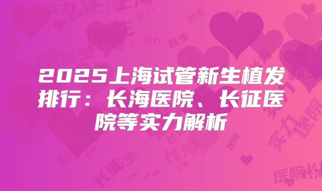 2025上海试管新生植发排行：长海医院、长征医院等实力解析