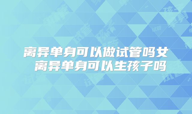 离异单身可以做试管吗女 离异单身可以生孩子吗