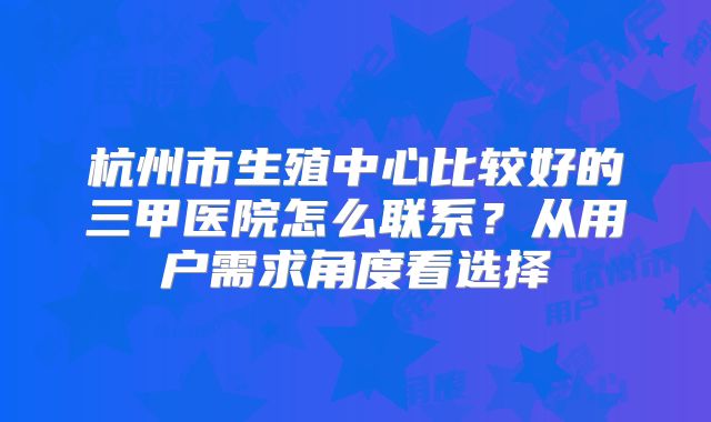 杭州市生殖中心比较好的三甲医院怎么联系？从用户需求角度看选择