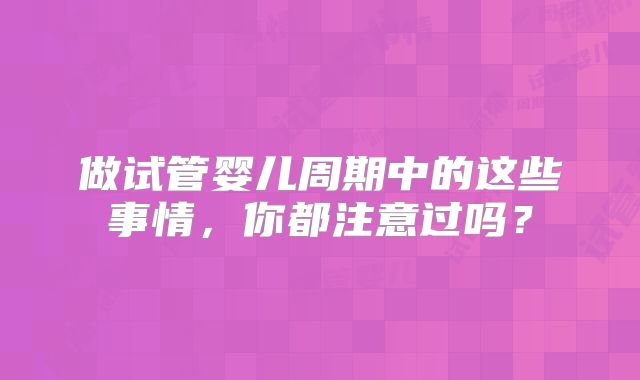 做试管婴儿周期中的这些事情，你都注意过吗？