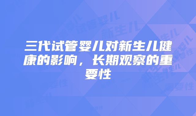 三代试管婴儿对新生儿健康的影响，长期观察的重要性