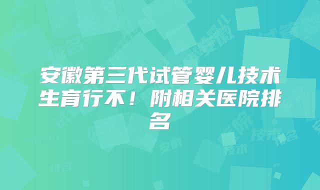 安徽第三代试管婴儿技术生育行不！附相关医院排名