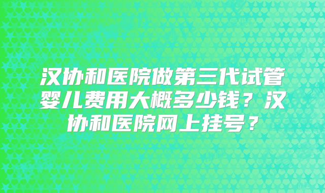 汉协和医院做第三代试管婴儿费用大概多少钱?汉协和医院网上挂号?