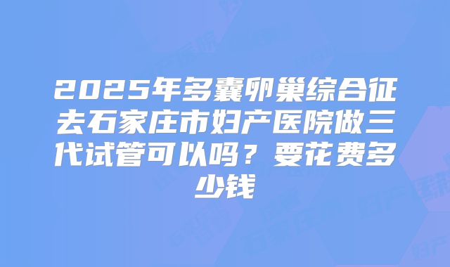 2025年多囊卵巢综合征去石家庄市妇产医院做三代试管可以吗?要花费多少钱