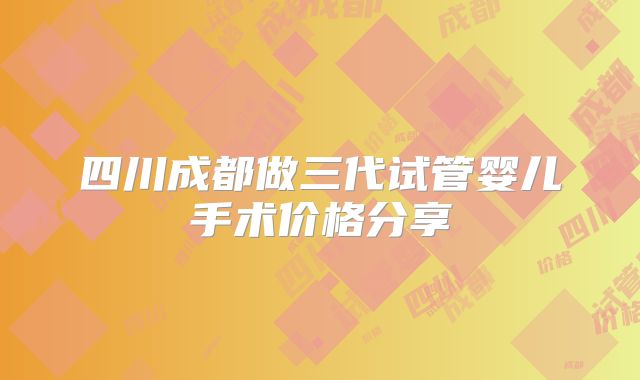 四川成都做三代试管婴儿手术价格分享