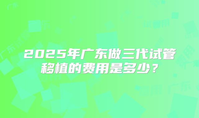 2025年广东做三代试管移植的费用是多少?