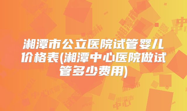 湘潭市公立医院试管婴儿价格表(湘潭中心医院做试管多少费用)