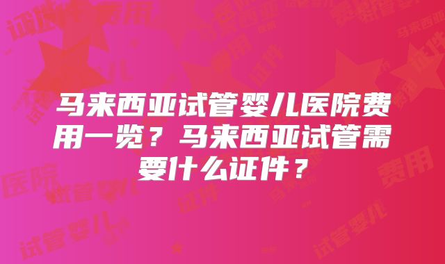 马来西亚试管婴儿医院费用一览？马来西亚试管需要什么证件？