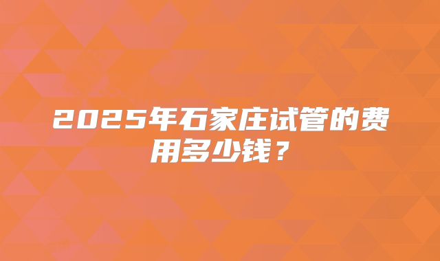 2025年石家庄试管的费用多少钱?