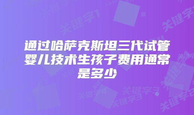 通过哈萨克斯坦三代试管婴儿技术生孩子费用通常是多少