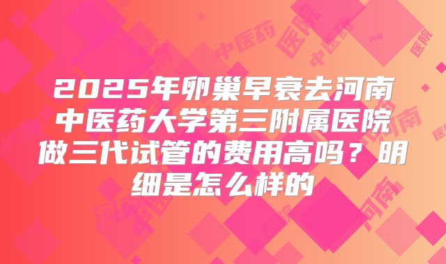 2025年卵巢早衰去河南中医药大学第三附属医院做三代试管的费用高吗?明细是怎么样的