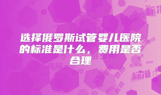 选择俄罗斯试管婴儿医院的标准是什么，费用是否合理