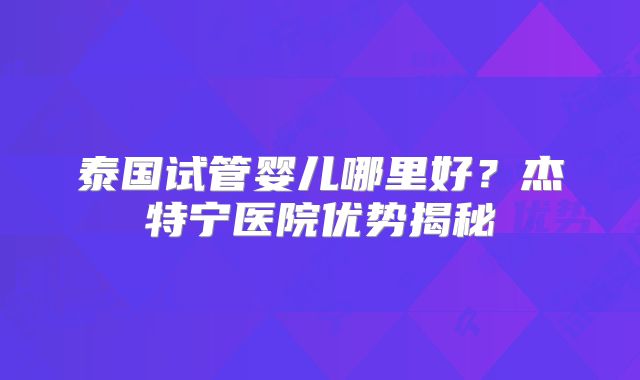 泰国试管婴儿哪里好？杰特宁医院优势揭秘