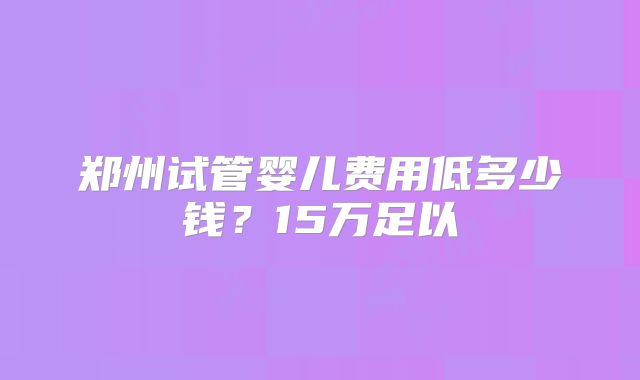 郑州试管婴儿费用低多少钱?15万足以