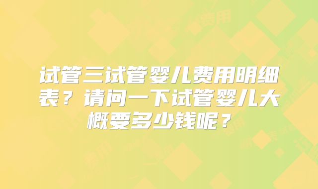 试管三试管婴儿费用明细表?请问一下试管婴儿大概要多少钱呢?