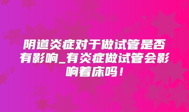 阴道炎症对于做试管是否有影响_有炎症做试管会影响着床吗！
