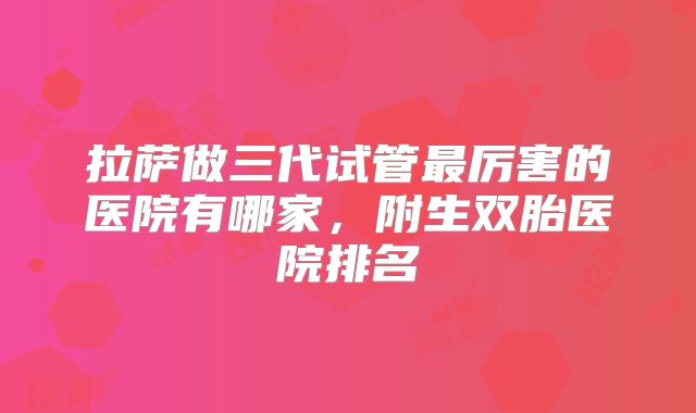 拉萨做三代试管最厉害的医院有哪家，附生双胎医院排名