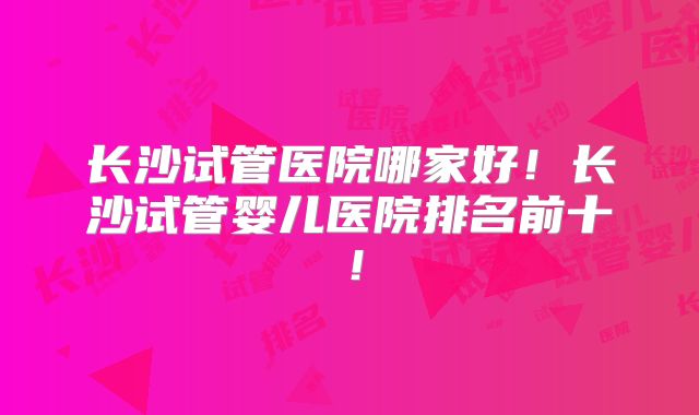 长沙试管医院哪家好！长沙试管婴儿医院排名前十！