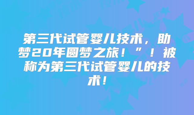 第三代试管婴儿技术,助梦20年圆梦之旅!”!被称为第三代试管婴儿的技术!