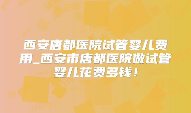西安唐都医院试管婴儿费用_西安市唐都医院做试管婴儿花费多钱！