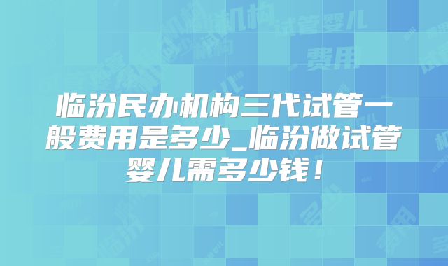 临汾民办机构三代试管一般费用是多少_临汾做试管婴儿需多少钱！