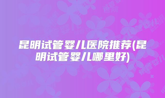 昆明试管婴儿医院推荐(昆明试管婴儿哪里好)