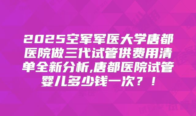 2025空军军医大学唐都医院做三代试管供费用清单全新分析,唐都医院试管婴儿多少钱一次？！