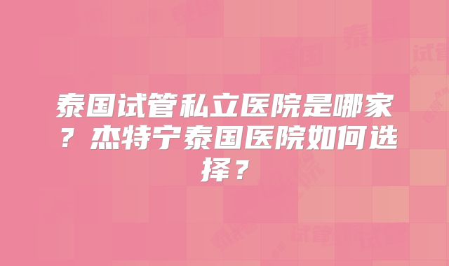 泰国试管私立医院是哪家？杰特宁泰国医院如何选择？