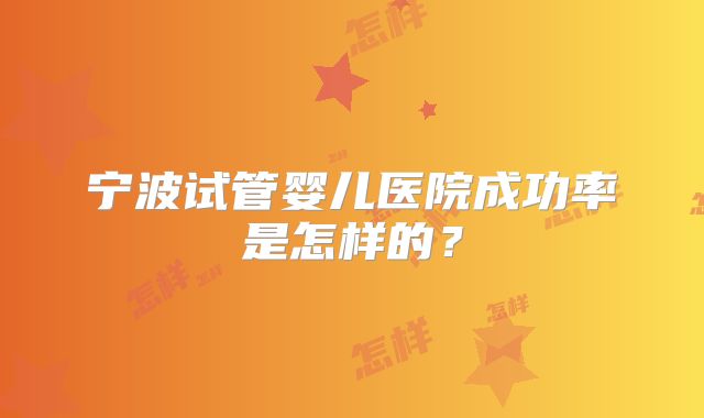 宁波试管婴儿医院成功率是怎样的?