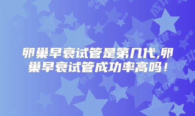 卵巢早衰试管是第几代,卵巢早衰试管成功率高吗！
