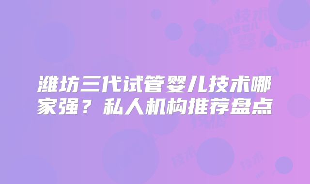 潍坊三代试管婴儿技术哪家强?私人机构推荐盘点