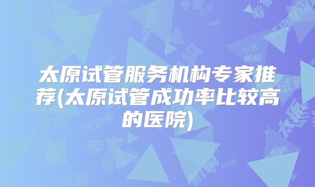 太原试管服务机构专家推荐(太原试管成功率比较高的医院)