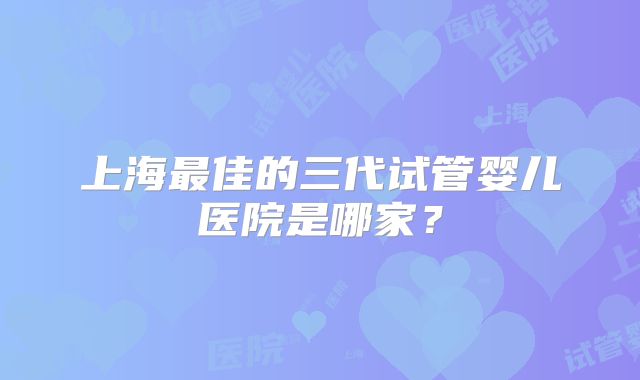 上海最佳的三代试管婴儿医院是哪家？