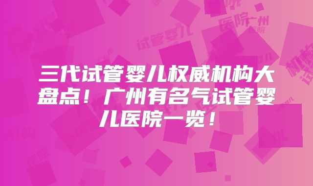 三代试管婴儿权威机构大盘点！广州有名气试管婴儿医院一览！