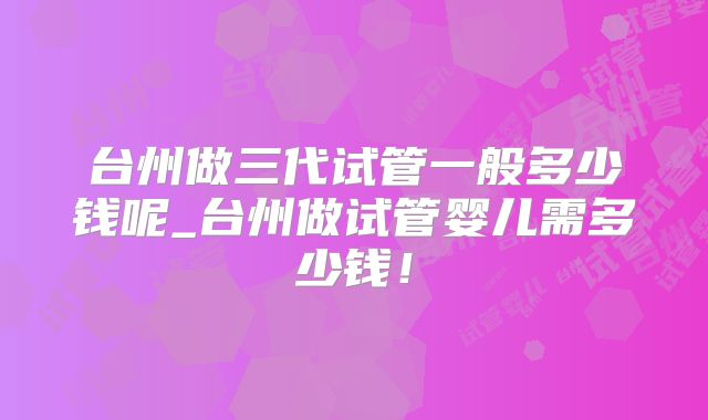 台州做三代试管一般多少钱呢_台州做试管婴儿需多少钱!