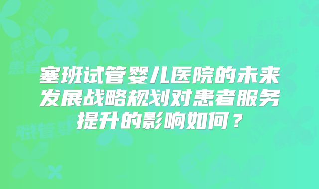 塞班试管婴儿医院的未来发展战略规划对患者服务提升的影响如何?